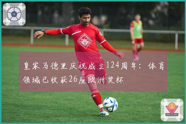 皇家马德里庆祝成立124周年:体育领域已收获26座欧洲奖杯