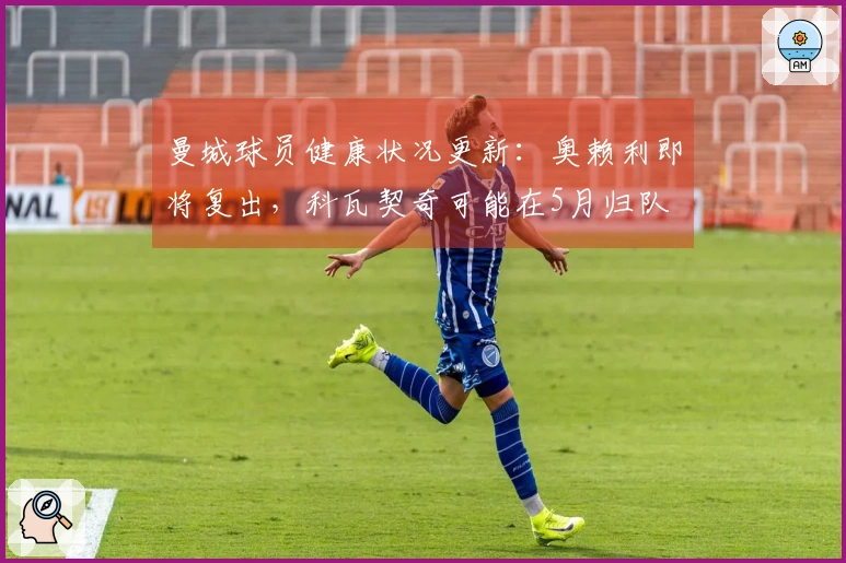曼城球员健康状况更新：奥赖利即将复出，科瓦契奇可能在5月归队