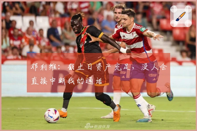 邓利维：截止日资产充足，没人会直接中断我的通话