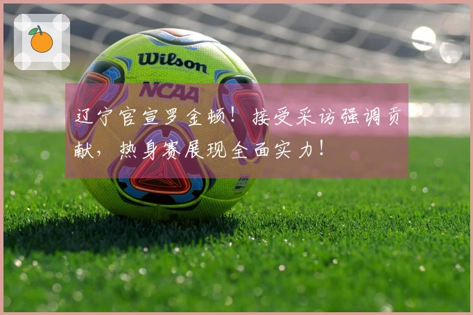 辽宁官宣罗金顿！接受采访强调贡献，热身赛展现全面实力！