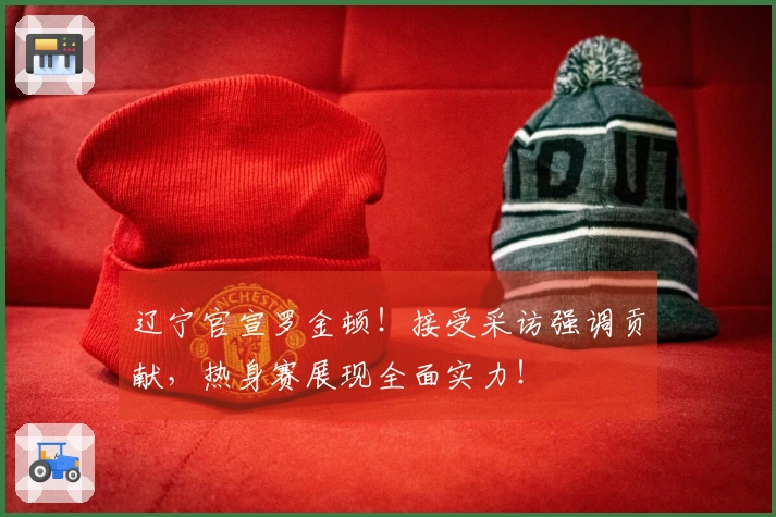 辽宁官宣罗金顿！接受采访强调贡献，热身赛展现全面实力！