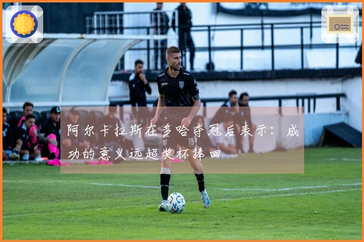 阿尔卡拉斯在多哈夺冠后表示：成功的意义远超奖杯捧回