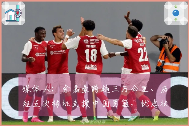 媒体人：余嘉豪跨越三万公里、历经五次转机支援中国男篮，忧虑状态受影响