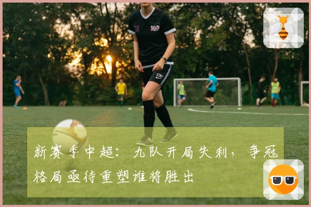 新赛季中超：九队开局失利，争冠格局亟待重塑谁将胜出