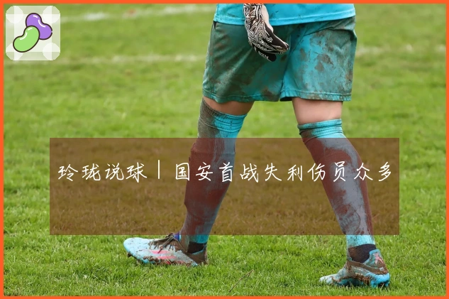 玲珑说球｜国安首战失利伤员众多
