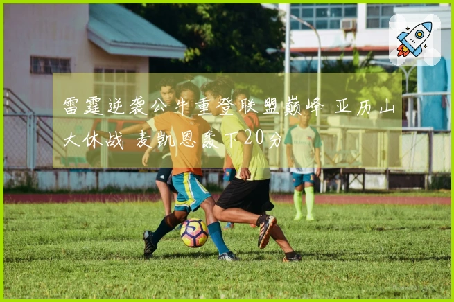 雷霆逆袭公牛重登联盟巅峰 亚历山大休战 麦凯恩轰下20分