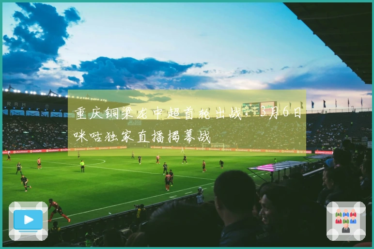 重庆铜梁龙中超首轮出战，3月6日咪咕独家直播揭幕战