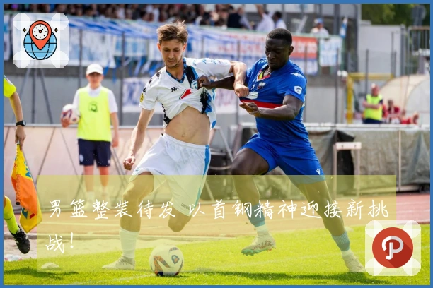 男篮整装待发 以首钢精神迎接新挑战！