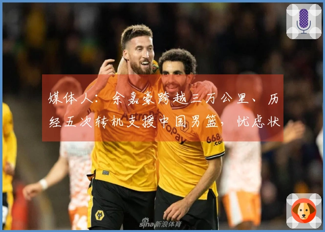 媒体人：余嘉豪跨越三万公里、历经五次转机支援中国男篮，忧虑状态受影响