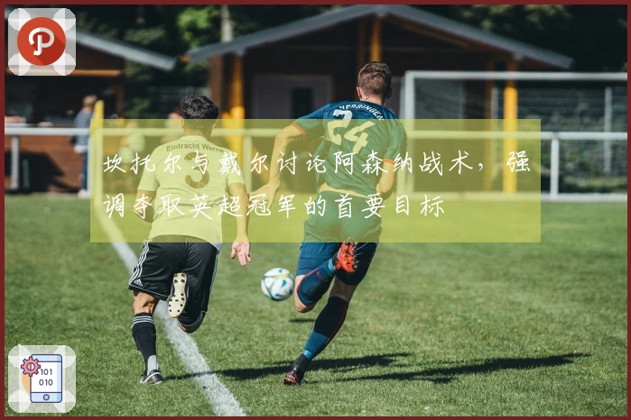 坎托尔与戴尔讨论阿森纳战术，强调夺取英超冠军的首要目标