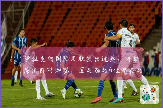 伊拉克向国际足联发出通知，将缺席洲际附加赛，国足面对6位潜在对手