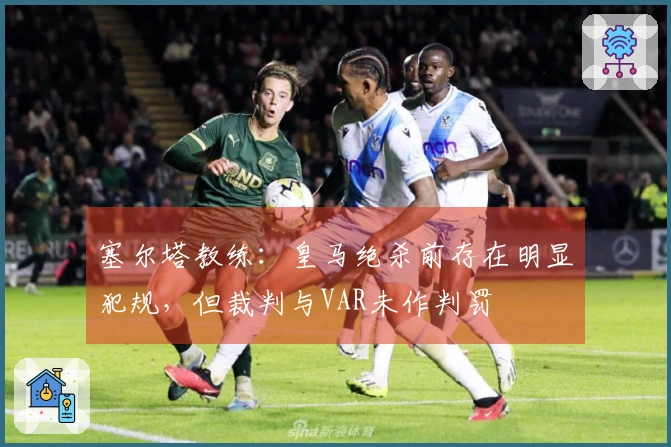 塞尔塔教练：皇马绝杀前存在明显犯规，但裁判与VAR未作判罚