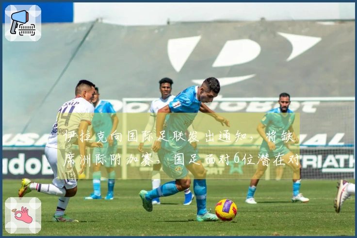 伊拉克向国际足联发出通知，将缺席洲际附加赛，国足面对6位潜在对手