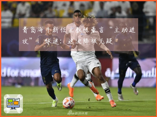 青岛海牛新任主教练豪言“主动进攻”，球迷：这次降级无疑