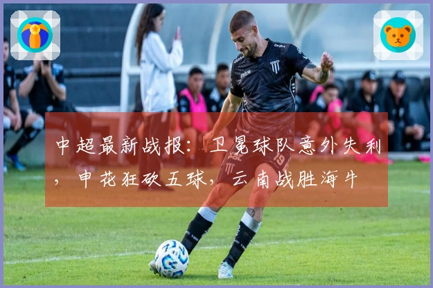 中超最新战报：卫冕球队意外失利，申花狂砍五球，云南战胜海牛