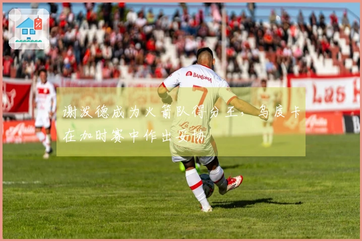 谢泼德成为火箭队得分王，乌度卡在加时赛中作出妥协