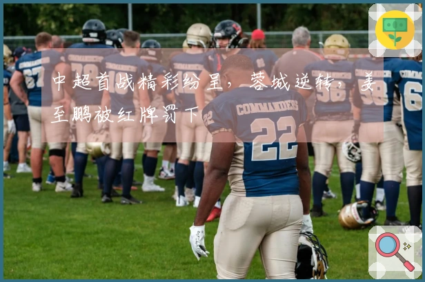 中超首战精彩纷呈，蓉城逆转，姜至鹏被红牌罚下
