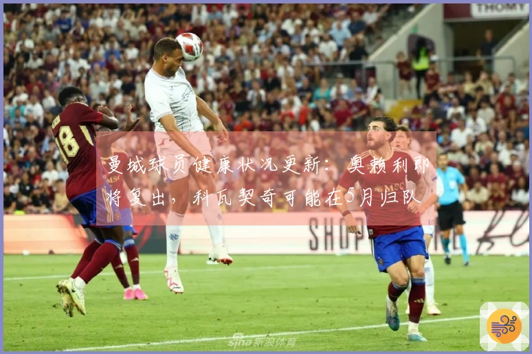 曼城球员健康状况更新：奥赖利即将复出，科瓦契奇可能在5月归队