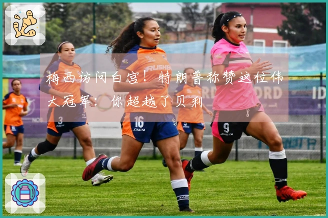 梅西访问白宫！特朗普称赞这位伟大冠军：你超越了贝利